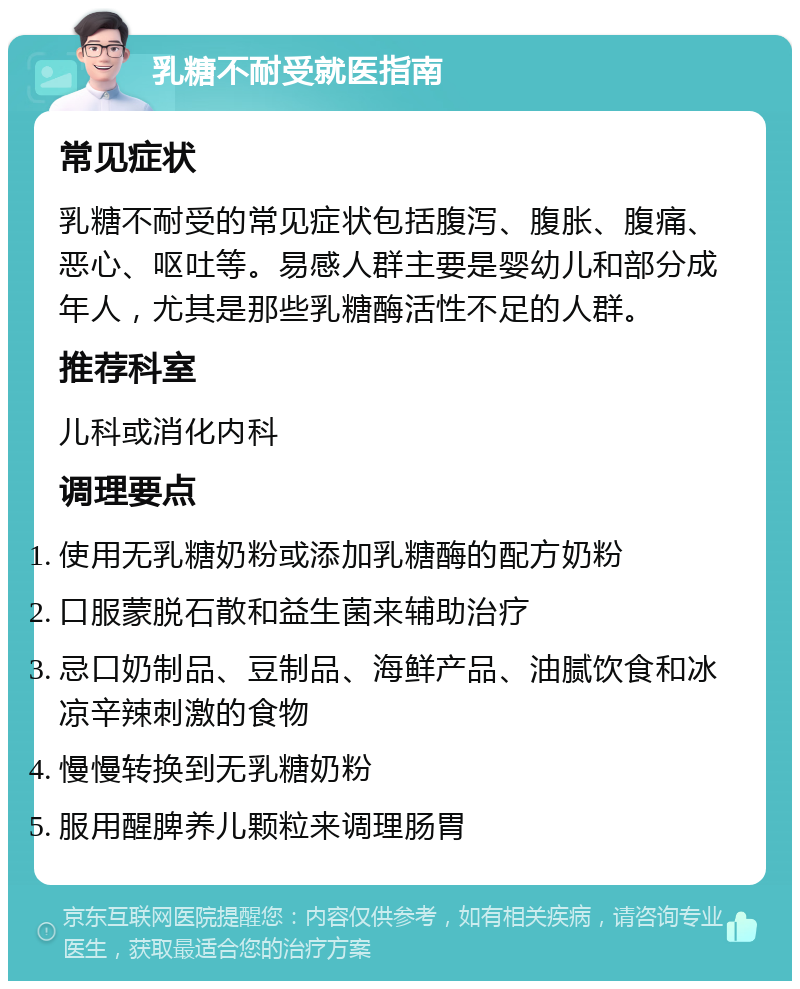 乳糖不耐受就医指南 常见症状 乳糖不耐受的常见症状包括腹泻、腹胀、腹痛、恶心、呕吐等。易感人群主要是婴幼儿和部分成年人，尤其是那些乳糖酶活性不足的人群。 推荐科室 儿科或消化内科 调理要点 使用无乳糖奶粉或添加乳糖酶的配方奶粉 口服蒙脱石散和益生菌来辅助治疗 忌口奶制品、豆制品、海鲜产品、油腻饮食和冰凉辛辣刺激的食物 慢慢转换到无乳糖奶粉 服用醒脾养儿颗粒来调理肠胃