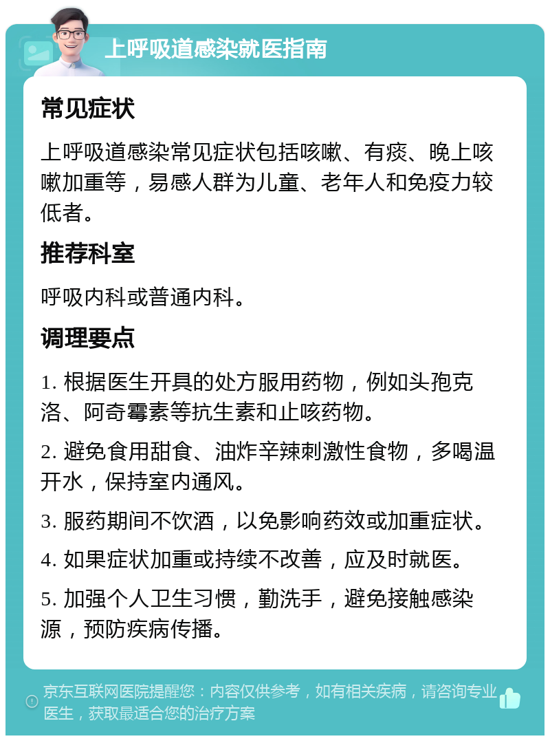 上呼吸道感染就医指南 常见症状 上呼吸道感染常见症状包括咳嗽、有痰、晚上咳嗽加重等，易感人群为儿童、老年人和免疫力较低者。 推荐科室 呼吸内科或普通内科。 调理要点 1. 根据医生开具的处方服用药物，例如头孢克洛、阿奇霉素等抗生素和止咳药物。 2. 避免食用甜食、油炸辛辣刺激性食物，多喝温开水，保持室内通风。 3. 服药期间不饮酒，以免影响药效或加重症状。 4. 如果症状加重或持续不改善，应及时就医。 5. 加强个人卫生习惯，勤洗手，避免接触感染源，预防疾病传播。