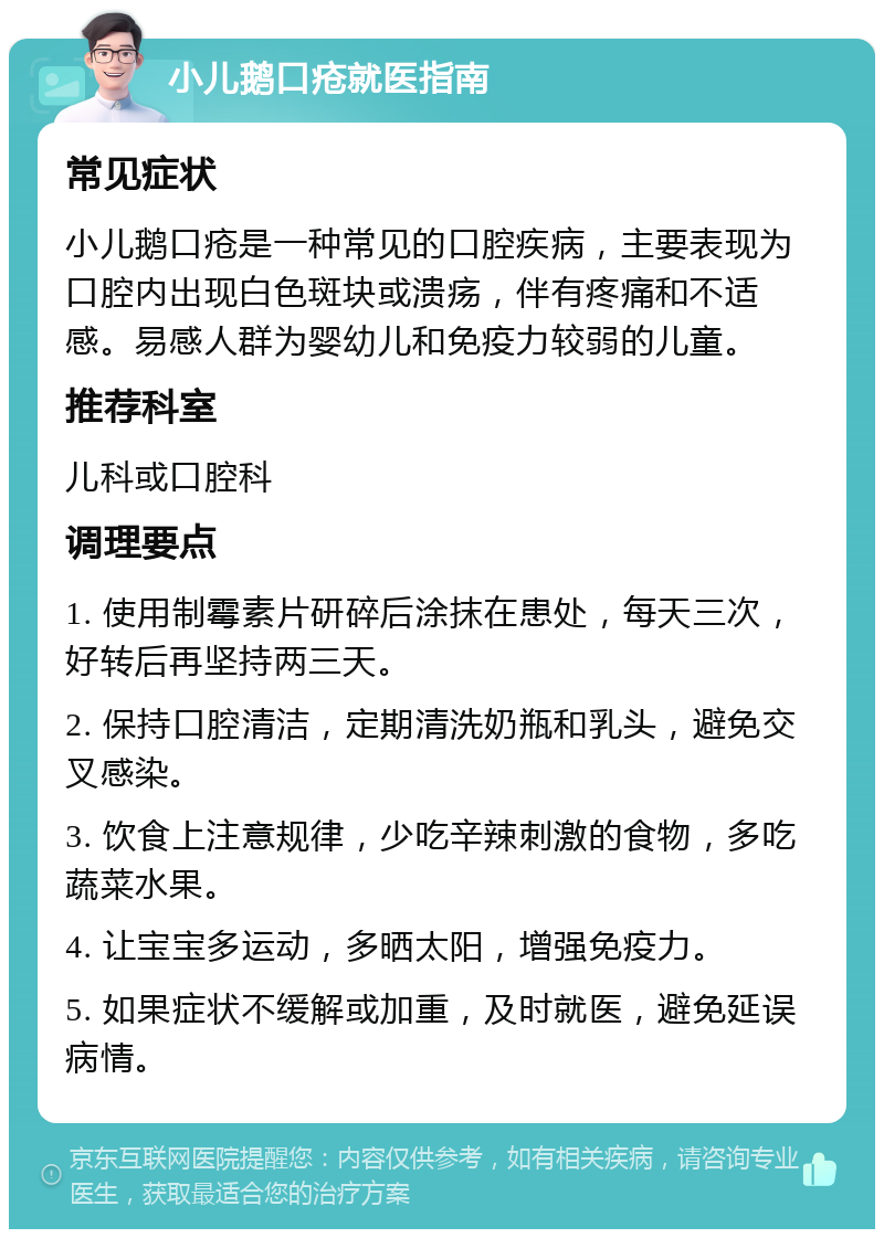 小儿鹅口疮就医指南 常见症状 小儿鹅口疮是一种常见的口腔疾病，主要表现为口腔内出现白色斑块或溃疡，伴有疼痛和不适感。易感人群为婴幼儿和免疫力较弱的儿童。 推荐科室 儿科或口腔科 调理要点 1. 使用制霉素片研碎后涂抹在患处，每天三次，好转后再坚持两三天。 2. 保持口腔清洁，定期清洗奶瓶和乳头，避免交叉感染。 3. 饮食上注意规律，少吃辛辣刺激的食物，多吃蔬菜水果。 4. 让宝宝多运动，多晒太阳，增强免疫力。 5. 如果症状不缓解或加重，及时就医，避免延误病情。