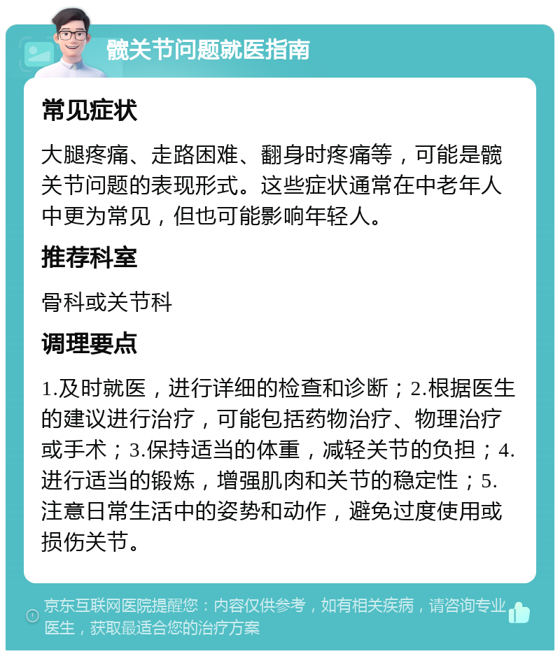 髋关节问题就医指南 常见症状 大腿疼痛、走路困难、翻身时疼痛等，可能是髋关节问题的表现形式。这些症状通常在中老年人中更为常见，但也可能影响年轻人。 推荐科室 骨科或关节科 调理要点 1.及时就医，进行详细的检查和诊断；2.根据医生的建议进行治疗，可能包括药物治疗、物理治疗或手术；3.保持适当的体重，减轻关节的负担；4.进行适当的锻炼，增强肌肉和关节的稳定性；5.注意日常生活中的姿势和动作，避免过度使用或损伤关节。