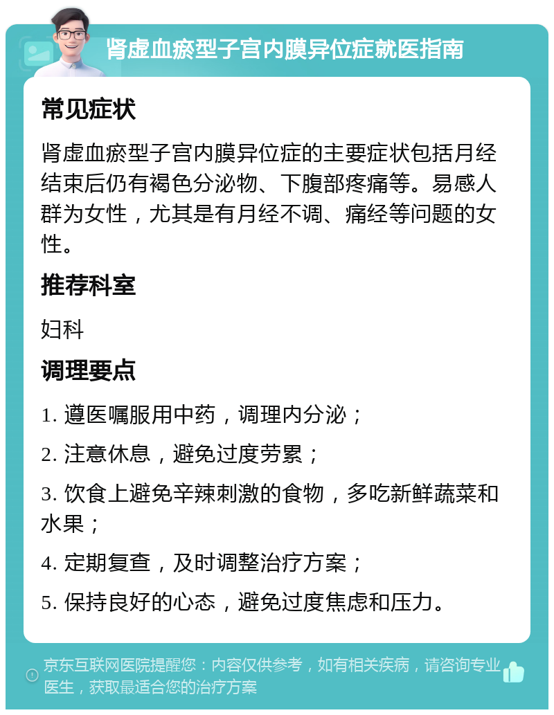 肾虚血瘀型子宫内膜异位症就医指南 常见症状 肾虚血瘀型子宫内膜异位症的主要症状包括月经结束后仍有褐色分泌物、下腹部疼痛等。易感人群为女性，尤其是有月经不调、痛经等问题的女性。 推荐科室 妇科 调理要点 1. 遵医嘱服用中药，调理内分泌； 2. 注意休息，避免过度劳累； 3. 饮食上避免辛辣刺激的食物，多吃新鲜蔬菜和水果； 4. 定期复查，及时调整治疗方案； 5. 保持良好的心态，避免过度焦虑和压力。