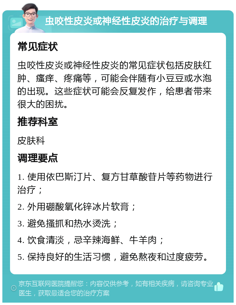 虫咬性皮炎或神经性皮炎的治疗与调理 常见症状 虫咬性皮炎或神经性皮炎的常见症状包括皮肤红肿、瘙痒、疼痛等，可能会伴随有小豆豆或水泡的出现。这些症状可能会反复发作，给患者带来很大的困扰。 推荐科室 皮肤科 调理要点 1. 使用依巴斯汀片、复方甘草酸苷片等药物进行治疗； 2. 外用硼酸氧化锌冰片软膏； 3. 避免搔抓和热水烫洗； 4. 饮食清淡，忌辛辣海鲜、牛羊肉； 5. 保持良好的生活习惯，避免熬夜和过度疲劳。