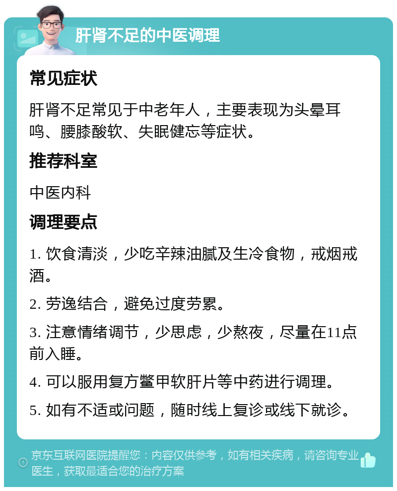 肝肾不足的中医调理 常见症状 肝肾不足常见于中老年人，主要表现为头晕耳鸣、腰膝酸软、失眠健忘等症状。 推荐科室 中医内科 调理要点 1. 饮食清淡，少吃辛辣油腻及生冷食物，戒烟戒酒。 2. 劳逸结合，避免过度劳累。 3. 注意情绪调节，少思虑，少熬夜，尽量在11点前入睡。 4. 可以服用复方鳖甲软肝片等中药进行调理。 5. 如有不适或问题，随时线上复诊或线下就诊。