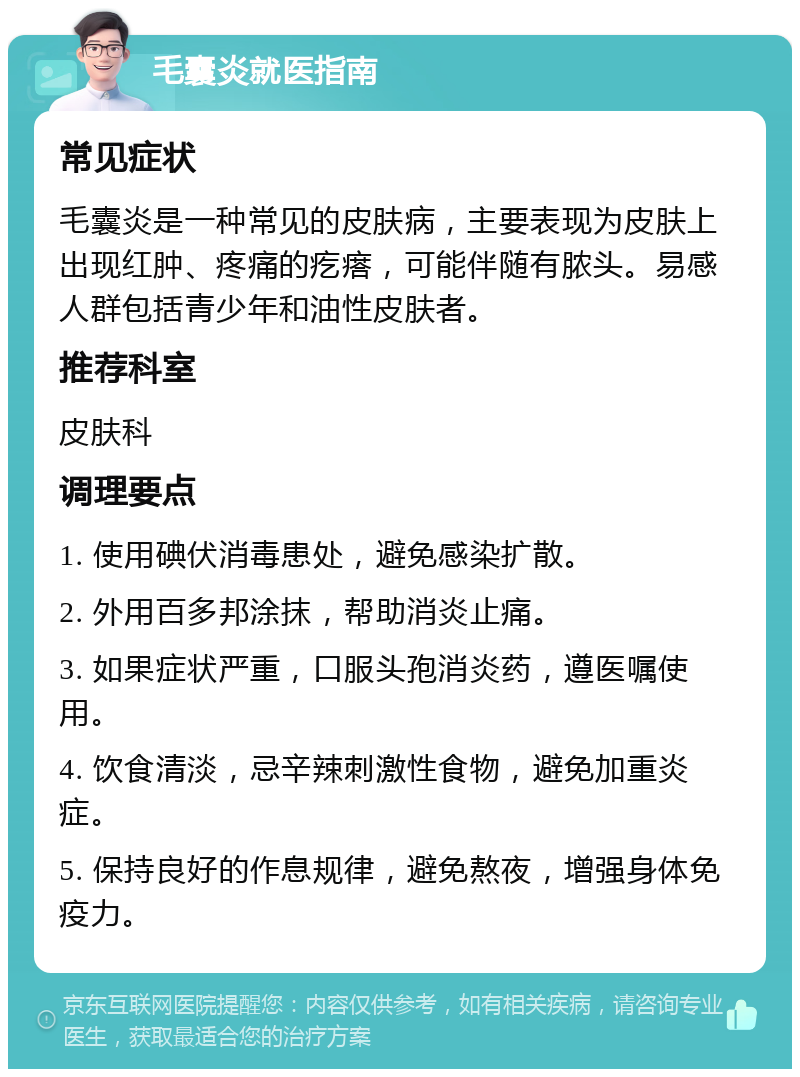 毛囊炎就医指南 常见症状 毛囊炎是一种常见的皮肤病，主要表现为皮肤上出现红肿、疼痛的疙瘩，可能伴随有脓头。易感人群包括青少年和油性皮肤者。 推荐科室 皮肤科 调理要点 1. 使用碘伏消毒患处，避免感染扩散。 2. 外用百多邦涂抹，帮助消炎止痛。 3. 如果症状严重，口服头孢消炎药，遵医嘱使用。 4. 饮食清淡，忌辛辣刺激性食物，避免加重炎症。 5. 保持良好的作息规律，避免熬夜，增强身体免疫力。