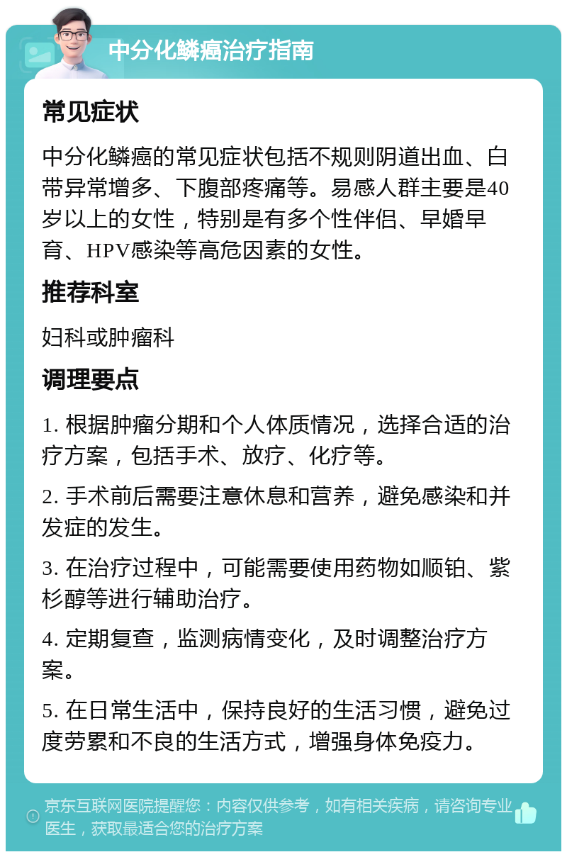 中分化鳞癌治疗指南 常见症状 中分化鳞癌的常见症状包括不规则阴道出血、白带异常增多、下腹部疼痛等。易感人群主要是40岁以上的女性，特别是有多个性伴侣、早婚早育、HPV感染等高危因素的女性。 推荐科室 妇科或肿瘤科 调理要点 1. 根据肿瘤分期和个人体质情况，选择合适的治疗方案，包括手术、放疗、化疗等。 2. 手术前后需要注意休息和营养，避免感染和并发症的发生。 3. 在治疗过程中，可能需要使用药物如顺铂、紫杉醇等进行辅助治疗。 4. 定期复查，监测病情变化，及时调整治疗方案。 5. 在日常生活中，保持良好的生活习惯，避免过度劳累和不良的生活方式，增强身体免疫力。