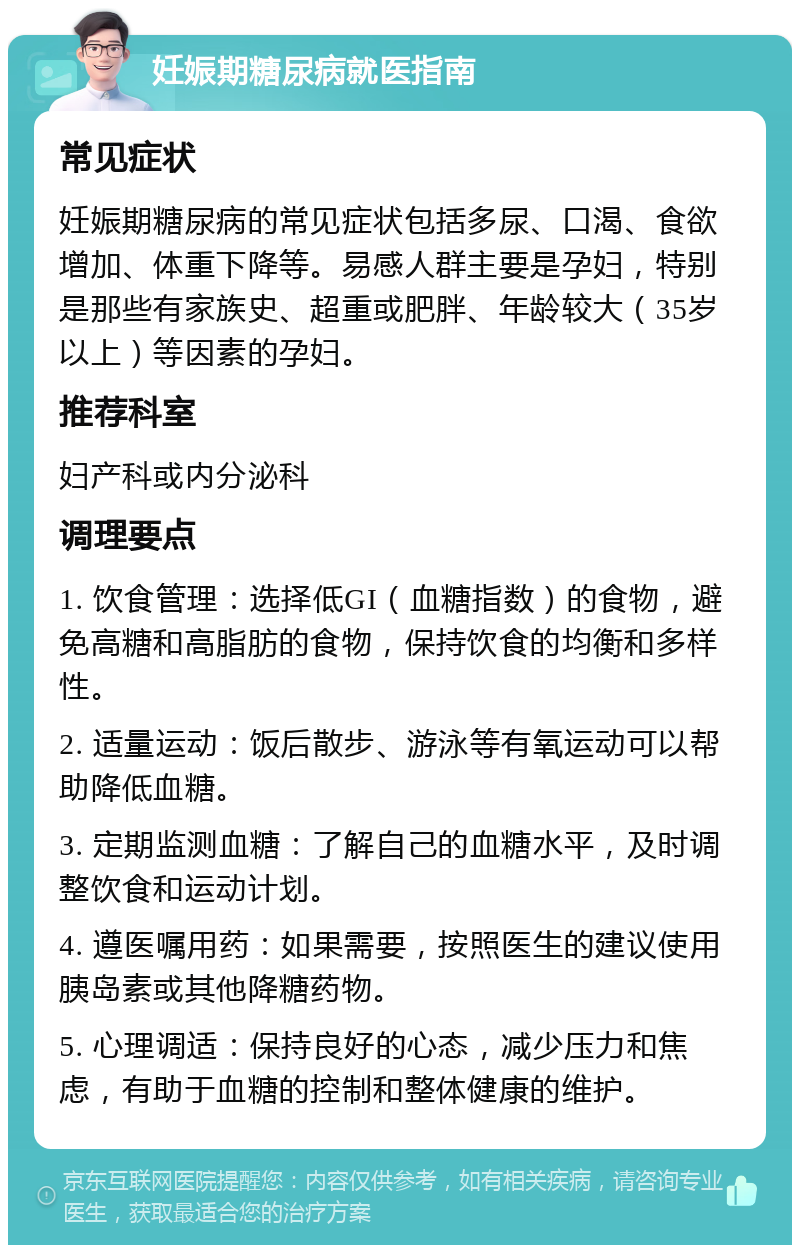 妊娠期糖尿病就医指南 常见症状 妊娠期糖尿病的常见症状包括多尿、口渴、食欲增加、体重下降等。易感人群主要是孕妇，特别是那些有家族史、超重或肥胖、年龄较大（35岁以上）等因素的孕妇。 推荐科室 妇产科或内分泌科 调理要点 1. 饮食管理：选择低GI（血糖指数）的食物，避免高糖和高脂肪的食物，保持饮食的均衡和多样性。 2. 适量运动：饭后散步、游泳等有氧运动可以帮助降低血糖。 3. 定期监测血糖：了解自己的血糖水平，及时调整饮食和运动计划。 4. 遵医嘱用药：如果需要，按照医生的建议使用胰岛素或其他降糖药物。 5. 心理调适：保持良好的心态，减少压力和焦虑，有助于血糖的控制和整体健康的维护。