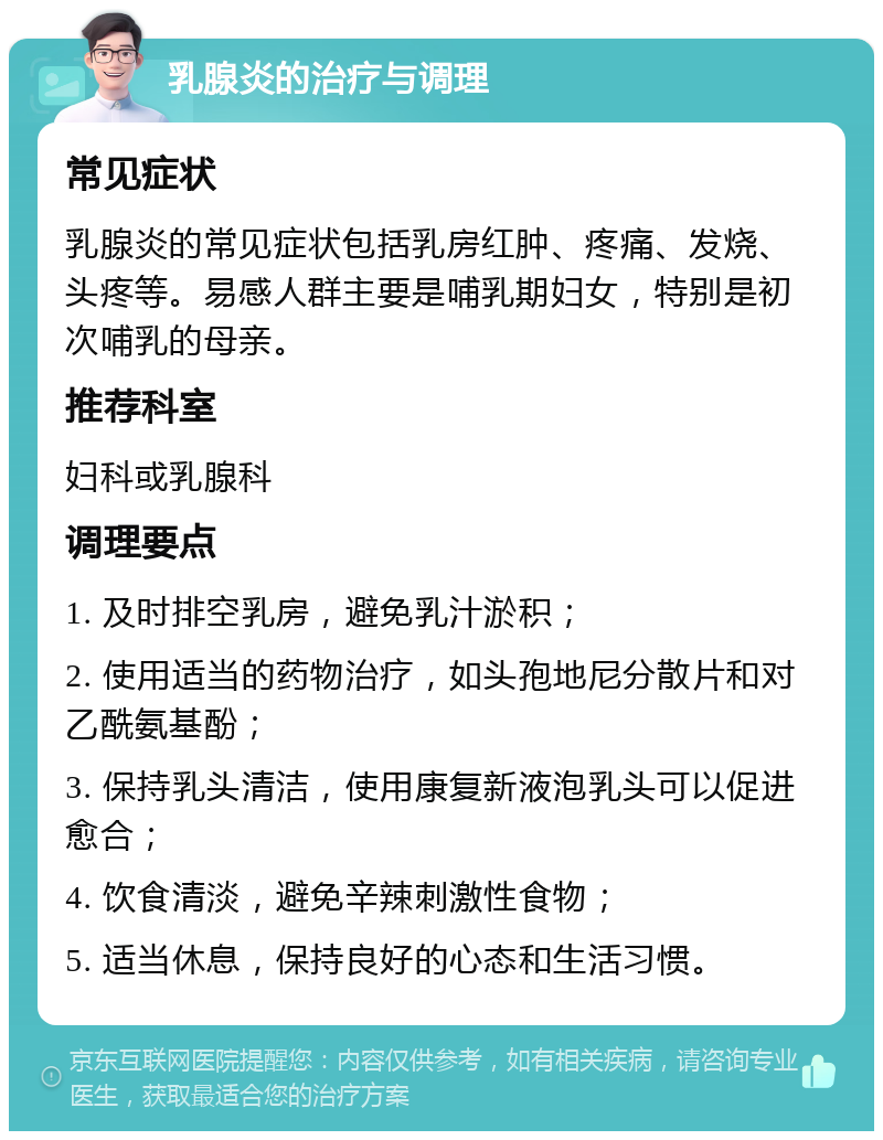 乳腺炎的治疗与调理 常见症状 乳腺炎的常见症状包括乳房红肿、疼痛、发烧、头疼等。易感人群主要是哺乳期妇女，特别是初次哺乳的母亲。 推荐科室 妇科或乳腺科 调理要点 1. 及时排空乳房，避免乳汁淤积； 2. 使用适当的药物治疗，如头孢地尼分散片和对乙酰氨基酚； 3. 保持乳头清洁，使用康复新液泡乳头可以促进愈合； 4. 饮食清淡，避免辛辣刺激性食物； 5. 适当休息，保持良好的心态和生活习惯。