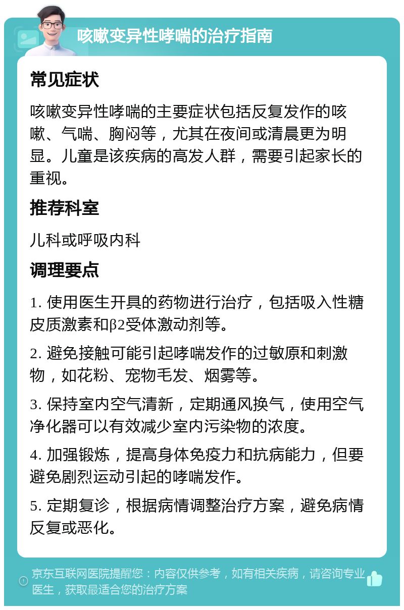 咳嗽变异性哮喘的治疗指南 常见症状 咳嗽变异性哮喘的主要症状包括反复发作的咳嗽、气喘、胸闷等，尤其在夜间或清晨更为明显。儿童是该疾病的高发人群，需要引起家长的重视。 推荐科室 儿科或呼吸内科 调理要点 1. 使用医生开具的药物进行治疗，包括吸入性糖皮质激素和β2受体激动剂等。 2. 避免接触可能引起哮喘发作的过敏原和刺激物，如花粉、宠物毛发、烟雾等。 3. 保持室内空气清新，定期通风换气，使用空气净化器可以有效减少室内污染物的浓度。 4. 加强锻炼，提高身体免疫力和抗病能力，但要避免剧烈运动引起的哮喘发作。 5. 定期复诊，根据病情调整治疗方案，避免病情反复或恶化。