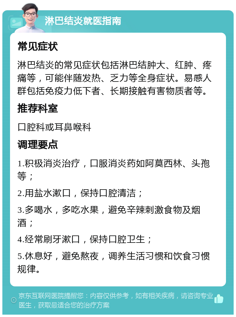 淋巴结炎就医指南 常见症状 淋巴结炎的常见症状包括淋巴结肿大、红肿、疼痛等，可能伴随发热、乏力等全身症状。易感人群包括免疫力低下者、长期接触有害物质者等。 推荐科室 口腔科或耳鼻喉科 调理要点 1.积极消炎治疗，口服消炎药如阿莫西林、头孢等； 2.用盐水漱口，保持口腔清洁； 3.多喝水，多吃水果，避免辛辣刺激食物及烟酒； 4.经常刷牙漱口，保持口腔卫生； 5.休息好，避免熬夜，调养生活习惯和饮食习惯规律。