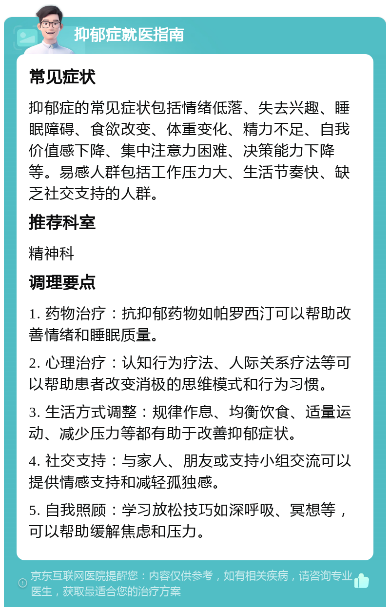 抑郁症就医指南 常见症状 抑郁症的常见症状包括情绪低落、失去兴趣、睡眠障碍、食欲改变、体重变化、精力不足、自我价值感下降、集中注意力困难、决策能力下降等。易感人群包括工作压力大、生活节奏快、缺乏社交支持的人群。 推荐科室 精神科 调理要点 1. 药物治疗：抗抑郁药物如帕罗西汀可以帮助改善情绪和睡眠质量。 2. 心理治疗：认知行为疗法、人际关系疗法等可以帮助患者改变消极的思维模式和行为习惯。 3. 生活方式调整：规律作息、均衡饮食、适量运动、减少压力等都有助于改善抑郁症状。 4. 社交支持：与家人、朋友或支持小组交流可以提供情感支持和减轻孤独感。 5. 自我照顾：学习放松技巧如深呼吸、冥想等，可以帮助缓解焦虑和压力。