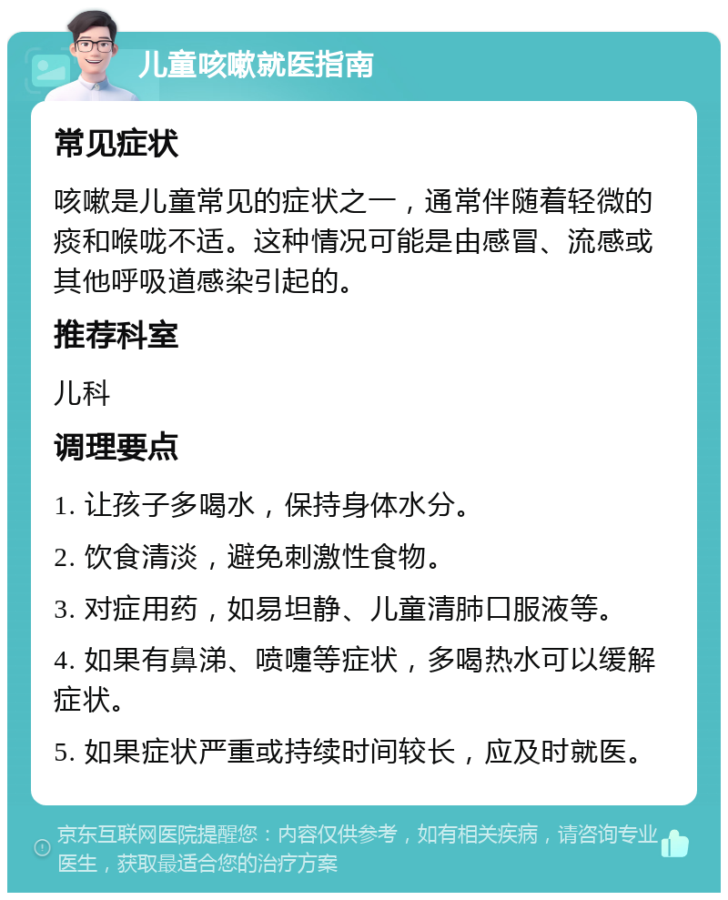 儿童咳嗽就医指南 常见症状 咳嗽是儿童常见的症状之一，通常伴随着轻微的痰和喉咙不适。这种情况可能是由感冒、流感或其他呼吸道感染引起的。 推荐科室 儿科 调理要点 1. 让孩子多喝水，保持身体水分。 2. 饮食清淡，避免刺激性食物。 3. 对症用药，如易坦静、儿童清肺口服液等。 4. 如果有鼻涕、喷嚏等症状，多喝热水可以缓解症状。 5. 如果症状严重或持续时间较长，应及时就医。