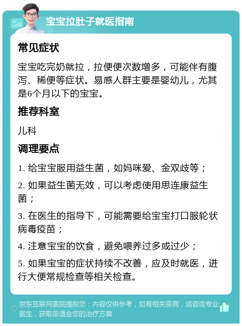 宝宝拉肚子就医指南 常见症状 宝宝吃完奶就拉，拉便便次数增多，可能伴有腹泻、稀便等症状。易感人群主要是婴幼儿，尤其是6个月以下的宝宝。 推荐科室 儿科 调理要点 1. 给宝宝服用益生菌，如妈咪爱、金双歧等； 2. 如果益生菌无效，可以考虑使用思连康益生菌； 3. 在医生的指导下，可能需要给宝宝打口服轮状病毒疫苗； 4. 注意宝宝的饮食，避免喂养过多或过少； 5. 如果宝宝的症状持续不改善，应及时就医，进行大便常规检查等相关检查。