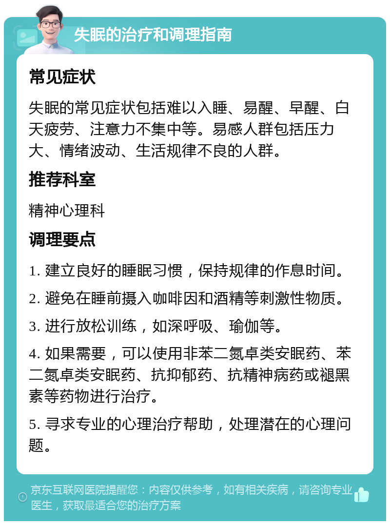 失眠的治疗和调理指南 常见症状 失眠的常见症状包括难以入睡、易醒、早醒、白天疲劳、注意力不集中等。易感人群包括压力大、情绪波动、生活规律不良的人群。 推荐科室 精神心理科 调理要点 1. 建立良好的睡眠习惯，保持规律的作息时间。 2. 避免在睡前摄入咖啡因和酒精等刺激性物质。 3. 进行放松训练，如深呼吸、瑜伽等。 4. 如果需要，可以使用非苯二氮卓类安眠药、苯二氮卓类安眠药、抗抑郁药、抗精神病药或褪黑素等药物进行治疗。 5. 寻求专业的心理治疗帮助，处理潜在的心理问题。