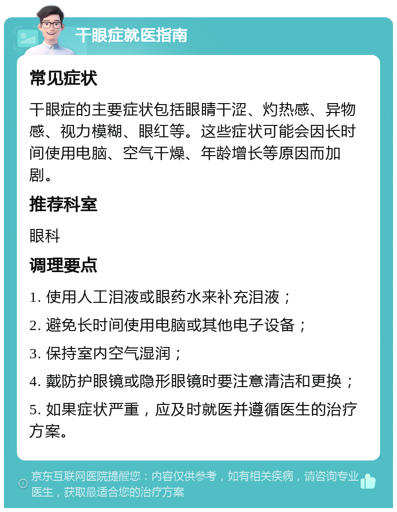 干眼症就医指南 常见症状 干眼症的主要症状包括眼睛干涩、灼热感、异物感、视力模糊、眼红等。这些症状可能会因长时间使用电脑、空气干燥、年龄增长等原因而加剧。 推荐科室 眼科 调理要点 1. 使用人工泪液或眼药水来补充泪液； 2. 避免长时间使用电脑或其他电子设备； 3. 保持室内空气湿润； 4. 戴防护眼镜或隐形眼镜时要注意清洁和更换； 5. 如果症状严重，应及时就医并遵循医生的治疗方案。