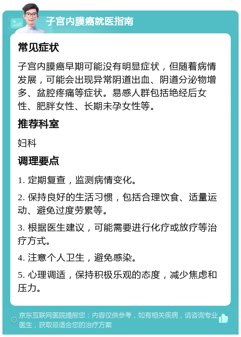 子宫内膜癌就医指南 常见症状 子宫内膜癌早期可能没有明显症状，但随着病情发展，可能会出现异常阴道出血、阴道分泌物增多、盆腔疼痛等症状。易感人群包括绝经后女性、肥胖女性、长期未孕女性等。 推荐科室 妇科 调理要点 1. 定期复查，监测病情变化。 2. 保持良好的生活习惯，包括合理饮食、适量运动、避免过度劳累等。 3. 根据医生建议，可能需要进行化疗或放疗等治疗方式。 4. 注意个人卫生，避免感染。 5. 心理调适，保持积极乐观的态度，减少焦虑和压力。