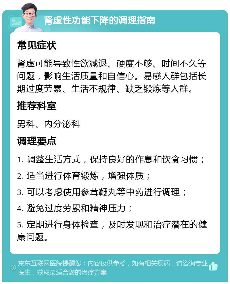 肾虚性功能下降的调理指南 常见症状 肾虚可能导致性欲减退、硬度不够、时间不久等问题，影响生活质量和自信心。易感人群包括长期过度劳累、生活不规律、缺乏锻炼等人群。 推荐科室 男科、内分泌科 调理要点 1. 调整生活方式，保持良好的作息和饮食习惯； 2. 适当进行体育锻炼，增强体质； 3. 可以考虑使用参茸鞭丸等中药进行调理； 4. 避免过度劳累和精神压力； 5. 定期进行身体检查，及时发现和治疗潜在的健康问题。