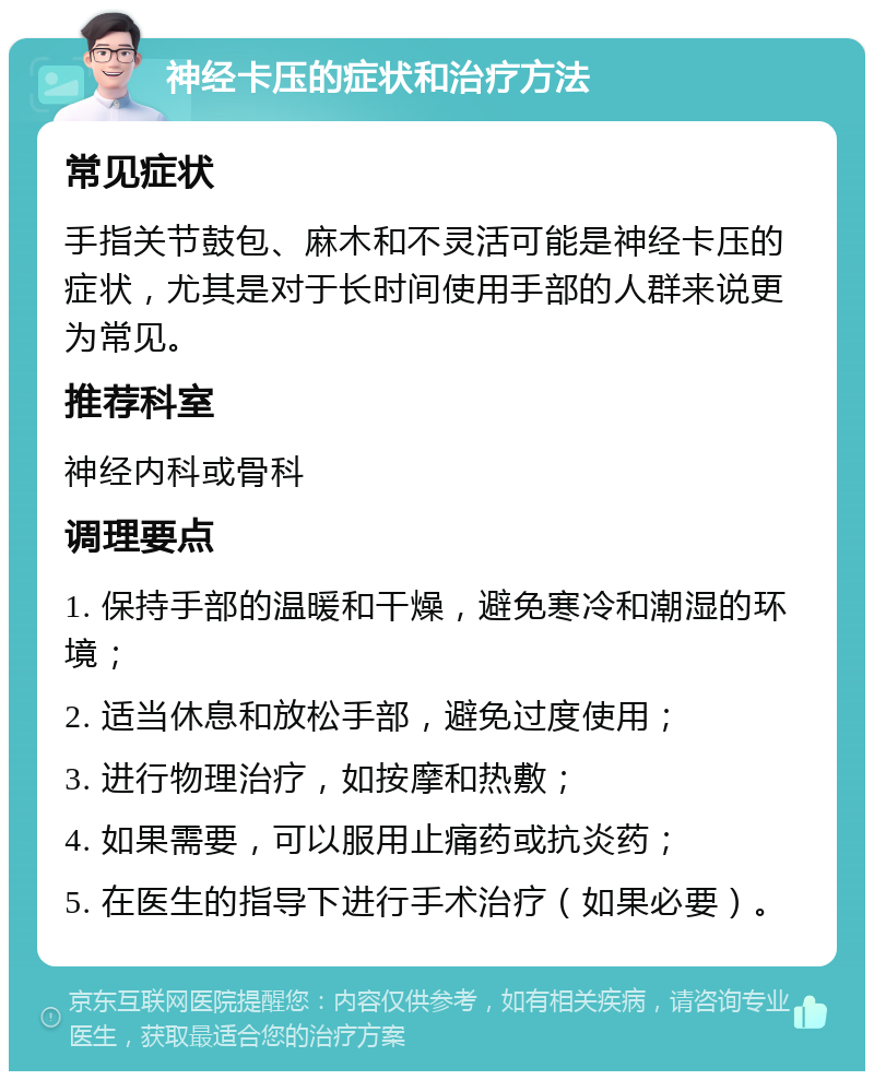 神经卡压的症状和治疗方法 常见症状 手指关节鼓包、麻木和不灵活可能是神经卡压的症状，尤其是对于长时间使用手部的人群来说更为常见。 推荐科室 神经内科或骨科 调理要点 1. 保持手部的温暖和干燥，避免寒冷和潮湿的环境； 2. 适当休息和放松手部，避免过度使用； 3. 进行物理治疗，如按摩和热敷； 4. 如果需要，可以服用止痛药或抗炎药； 5. 在医生的指导下进行手术治疗（如果必要）。