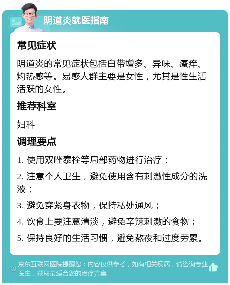 阴道炎就医指南 常见症状 阴道炎的常见症状包括白带增多、异味、瘙痒、灼热感等。易感人群主要是女性，尤其是性生活活跃的女性。 推荐科室 妇科 调理要点 1. 使用双唑泰栓等局部药物进行治疗； 2. 注意个人卫生，避免使用含有刺激性成分的洗液； 3. 避免穿紧身衣物，保持私处通风； 4. 饮食上要注意清淡，避免辛辣刺激的食物； 5. 保持良好的生活习惯，避免熬夜和过度劳累。