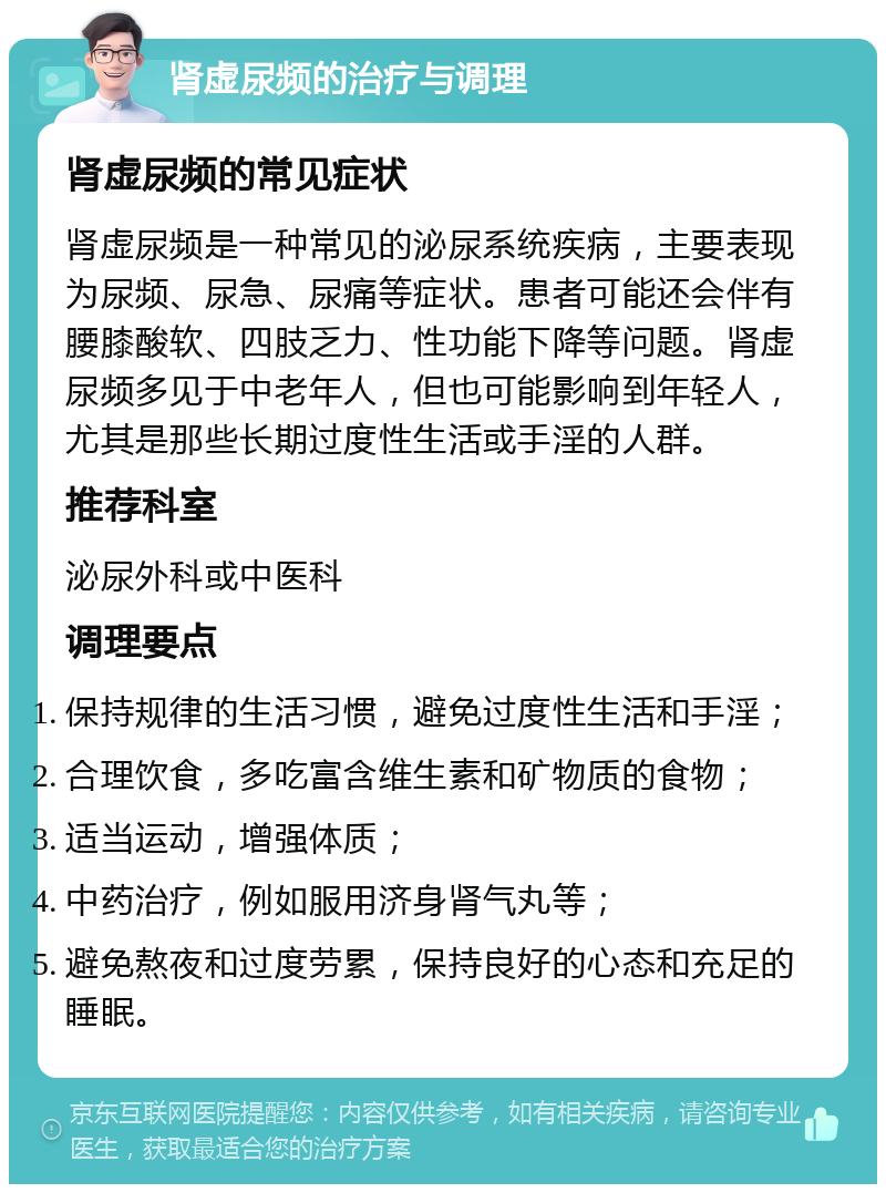 肾虚尿频的治疗与调理 肾虚尿频的常见症状 肾虚尿频是一种常见的泌尿系统疾病，主要表现为尿频、尿急、尿痛等症状。患者可能还会伴有腰膝酸软、四肢乏力、性功能下降等问题。肾虚尿频多见于中老年人，但也可能影响到年轻人，尤其是那些长期过度性生活或手淫的人群。 推荐科室 泌尿外科或中医科 调理要点 保持规律的生活习惯，避免过度性生活和手淫； 合理饮食，多吃富含维生素和矿物质的食物； 适当运动，增强体质； 中药治疗，例如服用济身肾气丸等； 避免熬夜和过度劳累，保持良好的心态和充足的睡眠。