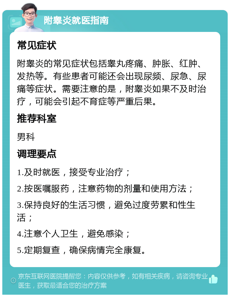 附睾炎就医指南 常见症状 附睾炎的常见症状包括睾丸疼痛、肿胀、红肿、发热等。有些患者可能还会出现尿频、尿急、尿痛等症状。需要注意的是，附睾炎如果不及时治疗，可能会引起不育症等严重后果。 推荐科室 男科 调理要点 1.及时就医，接受专业治疗； 2.按医嘱服药，注意药物的剂量和使用方法； 3.保持良好的生活习惯，避免过度劳累和性生活； 4.注意个人卫生，避免感染； 5.定期复查，确保病情完全康复。