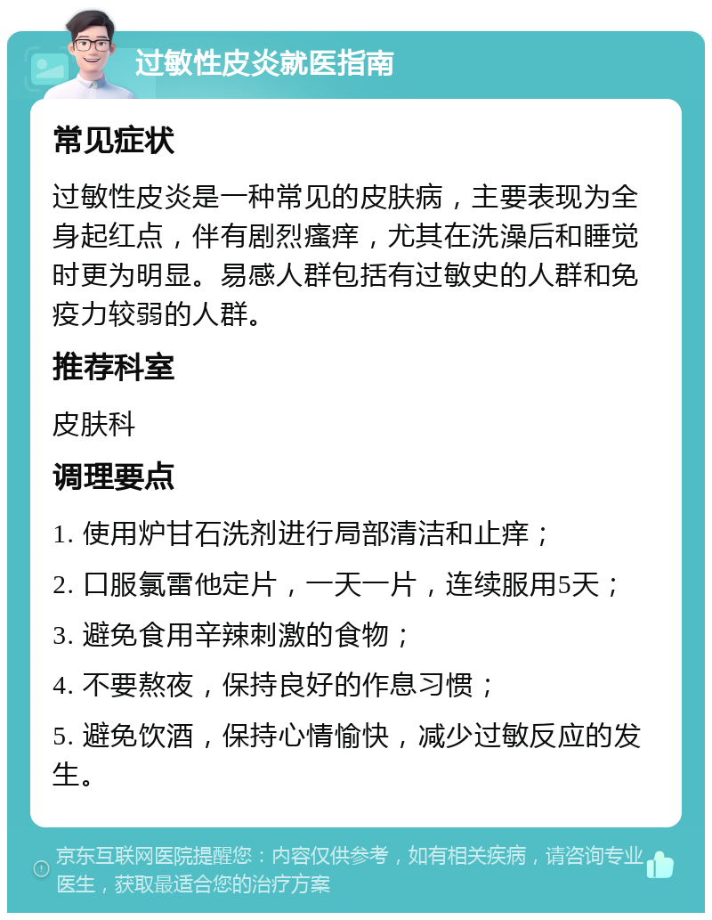 过敏性皮炎就医指南 常见症状 过敏性皮炎是一种常见的皮肤病，主要表现为全身起红点，伴有剧烈瘙痒，尤其在洗澡后和睡觉时更为明显。易感人群包括有过敏史的人群和免疫力较弱的人群。 推荐科室 皮肤科 调理要点 1. 使用炉甘石洗剂进行局部清洁和止痒； 2. 口服氯雷他定片，一天一片，连续服用5天； 3. 避免食用辛辣刺激的食物； 4. 不要熬夜，保持良好的作息习惯； 5. 避免饮酒，保持心情愉快，减少过敏反应的发生。