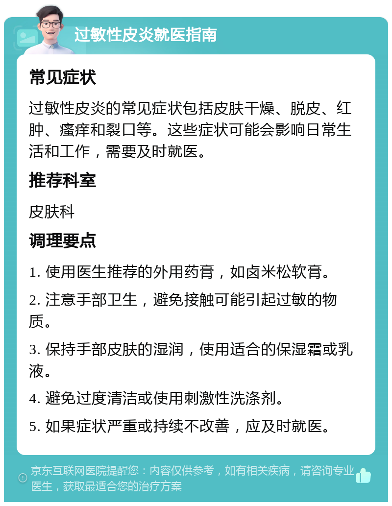 过敏性皮炎就医指南 常见症状 过敏性皮炎的常见症状包括皮肤干燥、脱皮、红肿、瘙痒和裂口等。这些症状可能会影响日常生活和工作，需要及时就医。 推荐科室 皮肤科 调理要点 1. 使用医生推荐的外用药膏，如卤米松软膏。 2. 注意手部卫生，避免接触可能引起过敏的物质。 3. 保持手部皮肤的湿润，使用适合的保湿霜或乳液。 4. 避免过度清洁或使用刺激性洗涤剂。 5. 如果症状严重或持续不改善，应及时就医。