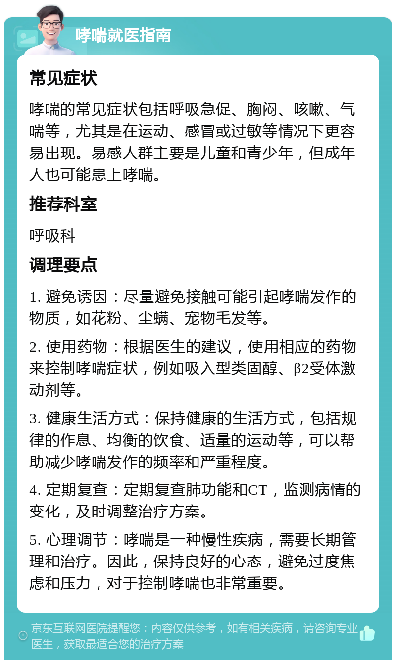 哮喘就医指南 常见症状 哮喘的常见症状包括呼吸急促、胸闷、咳嗽、气喘等，尤其是在运动、感冒或过敏等情况下更容易出现。易感人群主要是儿童和青少年，但成年人也可能患上哮喘。 推荐科室 呼吸科 调理要点 1. 避免诱因：尽量避免接触可能引起哮喘发作的物质，如花粉、尘螨、宠物毛发等。 2. 使用药物：根据医生的建议，使用相应的药物来控制哮喘症状，例如吸入型类固醇、β2受体激动剂等。 3. 健康生活方式：保持健康的生活方式，包括规律的作息、均衡的饮食、适量的运动等，可以帮助减少哮喘发作的频率和严重程度。 4. 定期复查：定期复查肺功能和CT，监测病情的变化，及时调整治疗方案。 5. 心理调节：哮喘是一种慢性疾病，需要长期管理和治疗。因此，保持良好的心态，避免过度焦虑和压力，对于控制哮喘也非常重要。