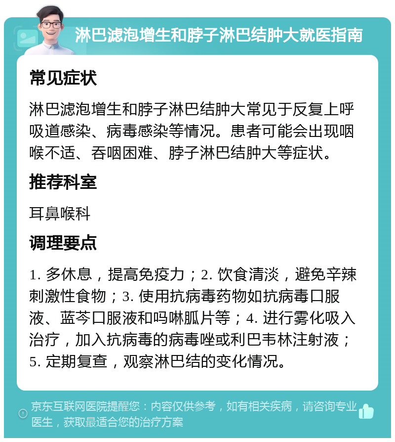 淋巴滤泡增生和脖子淋巴结肿大就医指南 常见症状 淋巴滤泡增生和脖子淋巴结肿大常见于反复上呼吸道感染、病毒感染等情况。患者可能会出现咽喉不适、吞咽困难、脖子淋巴结肿大等症状。 推荐科室 耳鼻喉科 调理要点 1. 多休息，提高免疫力；2. 饮食清淡，避免辛辣刺激性食物；3. 使用抗病毒药物如抗病毒口服液、蓝芩口服液和吗啉胍片等；4. 进行雾化吸入治疗，加入抗病毒的病毒唑或利巴韦林注射液；5. 定期复查，观察淋巴结的变化情况。