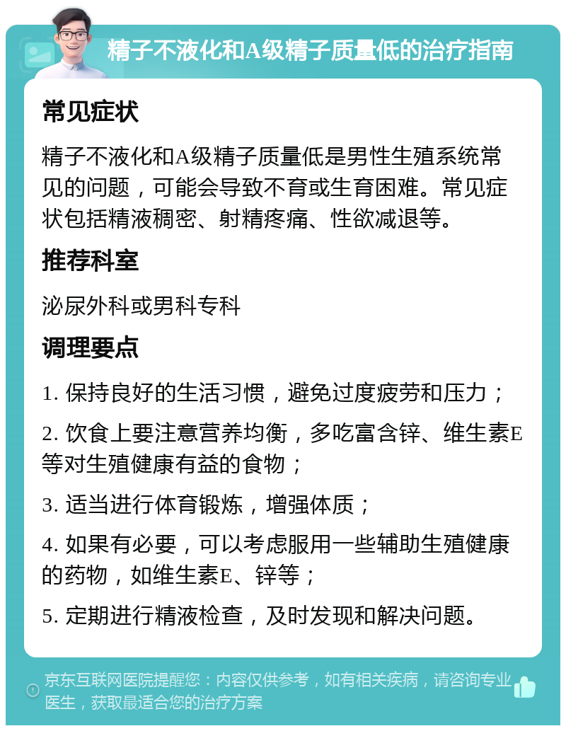 精子不液化和A级精子质量低的治疗指南 常见症状 精子不液化和A级精子质量低是男性生殖系统常见的问题，可能会导致不育或生育困难。常见症状包括精液稠密、射精疼痛、性欲减退等。 推荐科室 泌尿外科或男科专科 调理要点 1. 保持良好的生活习惯，避免过度疲劳和压力； 2. 饮食上要注意营养均衡，多吃富含锌、维生素E等对生殖健康有益的食物； 3. 适当进行体育锻炼，增强体质； 4. 如果有必要，可以考虑服用一些辅助生殖健康的药物，如维生素E、锌等； 5. 定期进行精液检查，及时发现和解决问题。