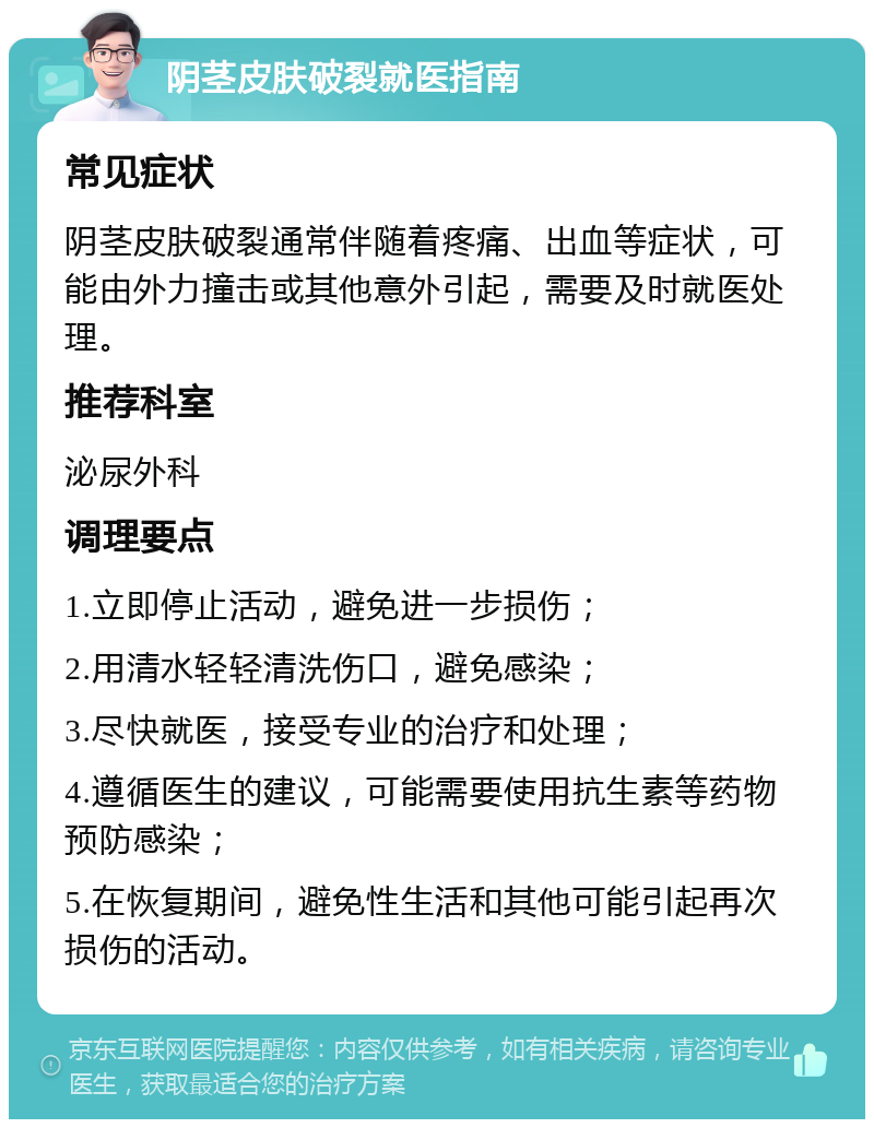阴茎皮肤破裂就医指南 常见症状 阴茎皮肤破裂通常伴随着疼痛、出血等症状，可能由外力撞击或其他意外引起，需要及时就医处理。 推荐科室 泌尿外科 调理要点 1.立即停止活动，避免进一步损伤； 2.用清水轻轻清洗伤口，避免感染； 3.尽快就医，接受专业的治疗和处理； 4.遵循医生的建议，可能需要使用抗生素等药物预防感染； 5.在恢复期间，避免性生活和其他可能引起再次损伤的活动。
