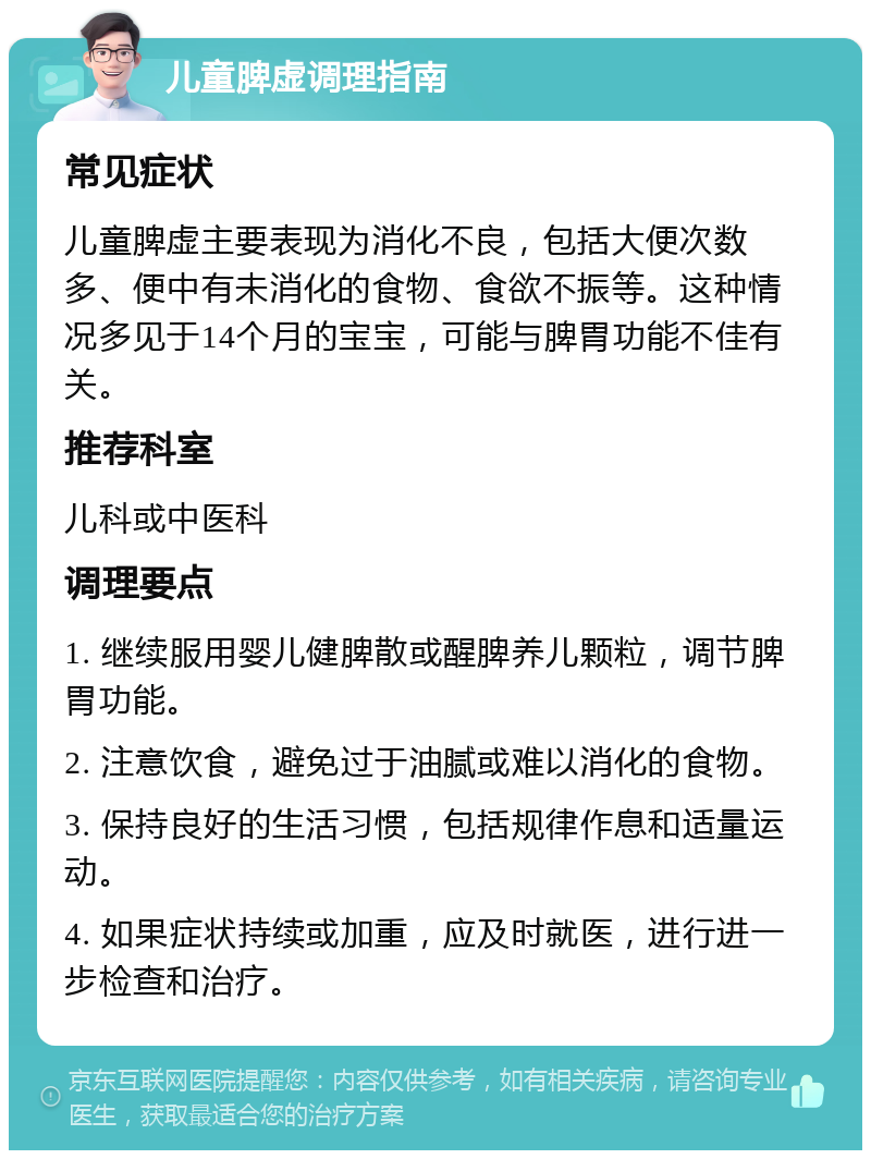 儿童脾虚调理指南 常见症状 儿童脾虚主要表现为消化不良，包括大便次数多、便中有未消化的食物、食欲不振等。这种情况多见于14个月的宝宝，可能与脾胃功能不佳有关。 推荐科室 儿科或中医科 调理要点 1. 继续服用婴儿健脾散或醒脾养儿颗粒，调节脾胃功能。 2. 注意饮食，避免过于油腻或难以消化的食物。 3. 保持良好的生活习惯，包括规律作息和适量运动。 4. 如果症状持续或加重，应及时就医，进行进一步检查和治疗。