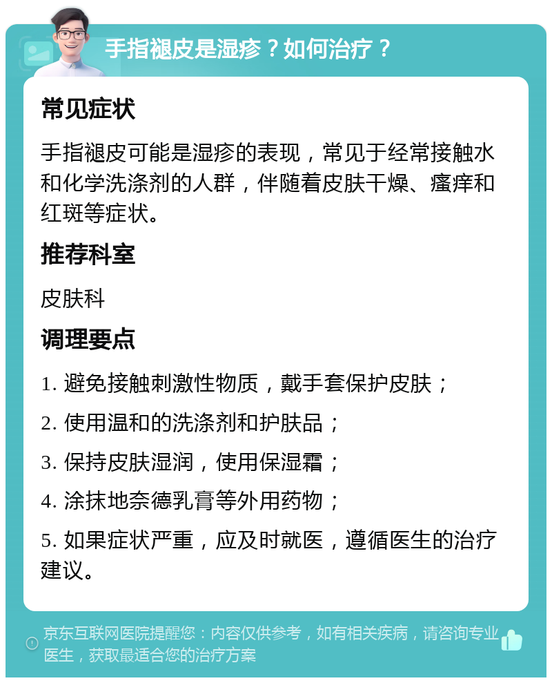 手指褪皮是湿疹？如何治疗？ 常见症状 手指褪皮可能是湿疹的表现，常见于经常接触水和化学洗涤剂的人群，伴随着皮肤干燥、瘙痒和红斑等症状。 推荐科室 皮肤科 调理要点 1. 避免接触刺激性物质，戴手套保护皮肤； 2. 使用温和的洗涤剂和护肤品； 3. 保持皮肤湿润，使用保湿霜； 4. 涂抹地奈德乳膏等外用药物； 5. 如果症状严重，应及时就医，遵循医生的治疗建议。