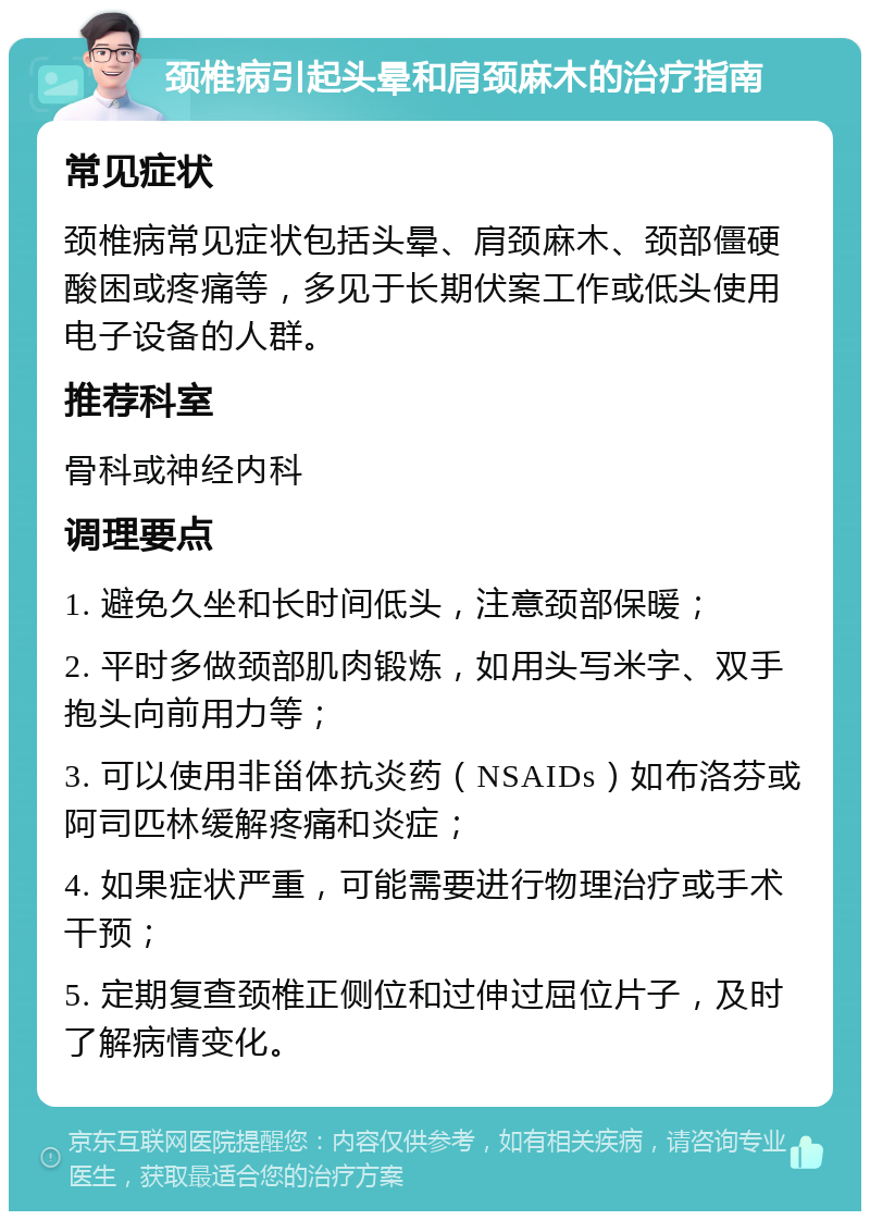 颈椎病引起头晕和肩颈麻木的治疗指南 常见症状 颈椎病常见症状包括头晕、肩颈麻木、颈部僵硬酸困或疼痛等，多见于长期伏案工作或低头使用电子设备的人群。 推荐科室 骨科或神经内科 调理要点 1. 避免久坐和长时间低头，注意颈部保暖； 2. 平时多做颈部肌肉锻炼，如用头写米字、双手抱头向前用力等； 3. 可以使用非甾体抗炎药（NSAIDs）如布洛芬或阿司匹林缓解疼痛和炎症； 4. 如果症状严重，可能需要进行物理治疗或手术干预； 5. 定期复查颈椎正侧位和过伸过屈位片子，及时了解病情变化。