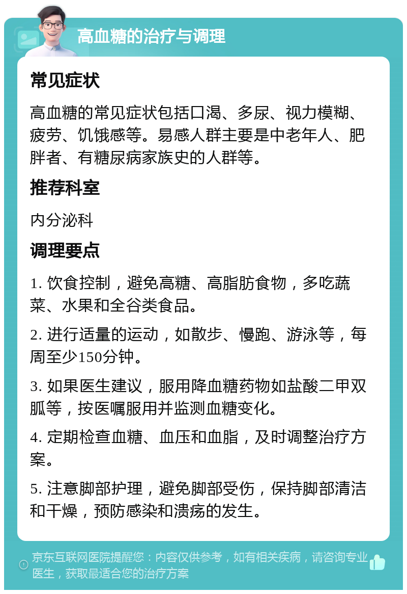 高血糖的治疗与调理 常见症状 高血糖的常见症状包括口渴、多尿、视力模糊、疲劳、饥饿感等。易感人群主要是中老年人、肥胖者、有糖尿病家族史的人群等。 推荐科室 内分泌科 调理要点 1. 饮食控制，避免高糖、高脂肪食物，多吃蔬菜、水果和全谷类食品。 2. 进行适量的运动，如散步、慢跑、游泳等，每周至少150分钟。 3. 如果医生建议，服用降血糖药物如盐酸二甲双胍等，按医嘱服用并监测血糖变化。 4. 定期检查血糖、血压和血脂，及时调整治疗方案。 5. 注意脚部护理，避免脚部受伤，保持脚部清洁和干燥，预防感染和溃疡的发生。