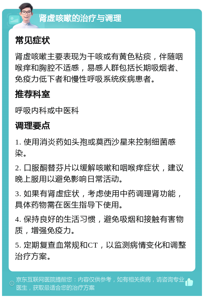 肾虚咳嗽的治疗与调理 常见症状 肾虚咳嗽主要表现为干咳或有黄色粘痰，伴随咽喉痒和胸腔不适感，易感人群包括长期吸烟者、免疫力低下者和慢性呼吸系统疾病患者。 推荐科室 呼吸内科或中医科 调理要点 1. 使用消炎药如头孢或莫西沙星来控制细菌感染。 2. 口服酮替芬片以缓解咳嗽和咽喉痒症状，建议晚上服用以避免影响日常活动。 3. 如果有肾虚症状，考虑使用中药调理肾功能，具体药物需在医生指导下使用。 4. 保持良好的生活习惯，避免吸烟和接触有害物质，增强免疫力。 5. 定期复查血常规和CT，以监测病情变化和调整治疗方案。