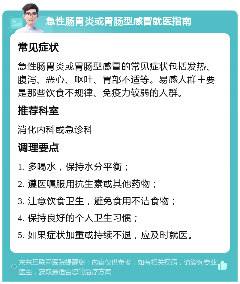 急性肠胃炎或胃肠型感冒就医指南 常见症状 急性肠胃炎或胃肠型感冒的常见症状包括发热、腹泻、恶心、呕吐、胃部不适等。易感人群主要是那些饮食不规律、免疫力较弱的人群。 推荐科室 消化内科或急诊科 调理要点 1. 多喝水，保持水分平衡； 2. 遵医嘱服用抗生素或其他药物； 3. 注意饮食卫生，避免食用不洁食物； 4. 保持良好的个人卫生习惯； 5. 如果症状加重或持续不退，应及时就医。