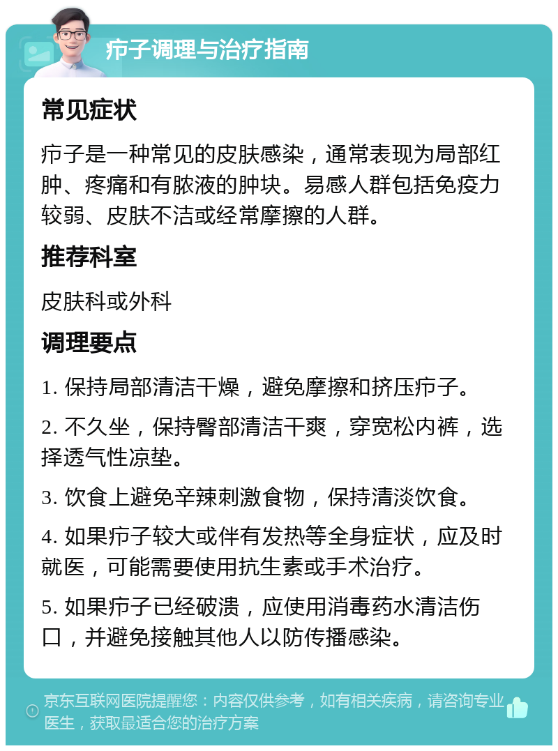 疖子调理与治疗指南 常见症状 疖子是一种常见的皮肤感染，通常表现为局部红肿、疼痛和有脓液的肿块。易感人群包括免疫力较弱、皮肤不洁或经常摩擦的人群。 推荐科室 皮肤科或外科 调理要点 1. 保持局部清洁干燥，避免摩擦和挤压疖子。 2. 不久坐，保持臀部清洁干爽，穿宽松内裤，选择透气性凉垫。 3. 饮食上避免辛辣刺激食物，保持清淡饮食。 4. 如果疖子较大或伴有发热等全身症状，应及时就医，可能需要使用抗生素或手术治疗。 5. 如果疖子已经破溃，应使用消毒药水清洁伤口，并避免接触其他人以防传播感染。