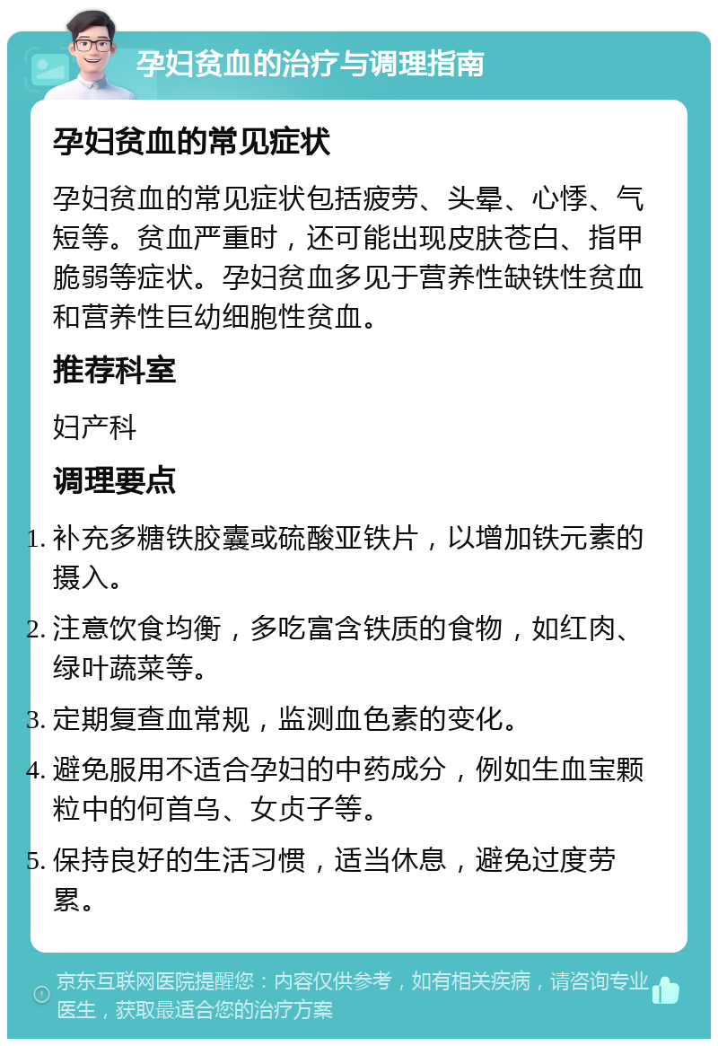 孕妇贫血的治疗与调理指南 孕妇贫血的常见症状 孕妇贫血的常见症状包括疲劳、头晕、心悸、气短等。贫血严重时，还可能出现皮肤苍白、指甲脆弱等症状。孕妇贫血多见于营养性缺铁性贫血和营养性巨幼细胞性贫血。 推荐科室 妇产科 调理要点 补充多糖铁胶囊或硫酸亚铁片，以增加铁元素的摄入。 注意饮食均衡，多吃富含铁质的食物，如红肉、绿叶蔬菜等。 定期复查血常规，监测血色素的变化。 避免服用不适合孕妇的中药成分，例如生血宝颗粒中的何首乌、女贞子等。 保持良好的生活习惯，适当休息，避免过度劳累。