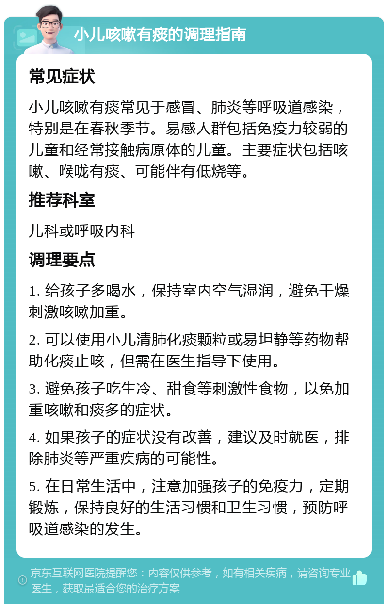 小儿咳嗽有痰的调理指南 常见症状 小儿咳嗽有痰常见于感冒、肺炎等呼吸道感染，特别是在春秋季节。易感人群包括免疫力较弱的儿童和经常接触病原体的儿童。主要症状包括咳嗽、喉咙有痰、可能伴有低烧等。 推荐科室 儿科或呼吸内科 调理要点 1. 给孩子多喝水，保持室内空气湿润，避免干燥刺激咳嗽加重。 2. 可以使用小儿清肺化痰颗粒或易坦静等药物帮助化痰止咳，但需在医生指导下使用。 3. 避免孩子吃生冷、甜食等刺激性食物，以免加重咳嗽和痰多的症状。 4. 如果孩子的症状没有改善，建议及时就医，排除肺炎等严重疾病的可能性。 5. 在日常生活中，注意加强孩子的免疫力，定期锻炼，保持良好的生活习惯和卫生习惯，预防呼吸道感染的发生。