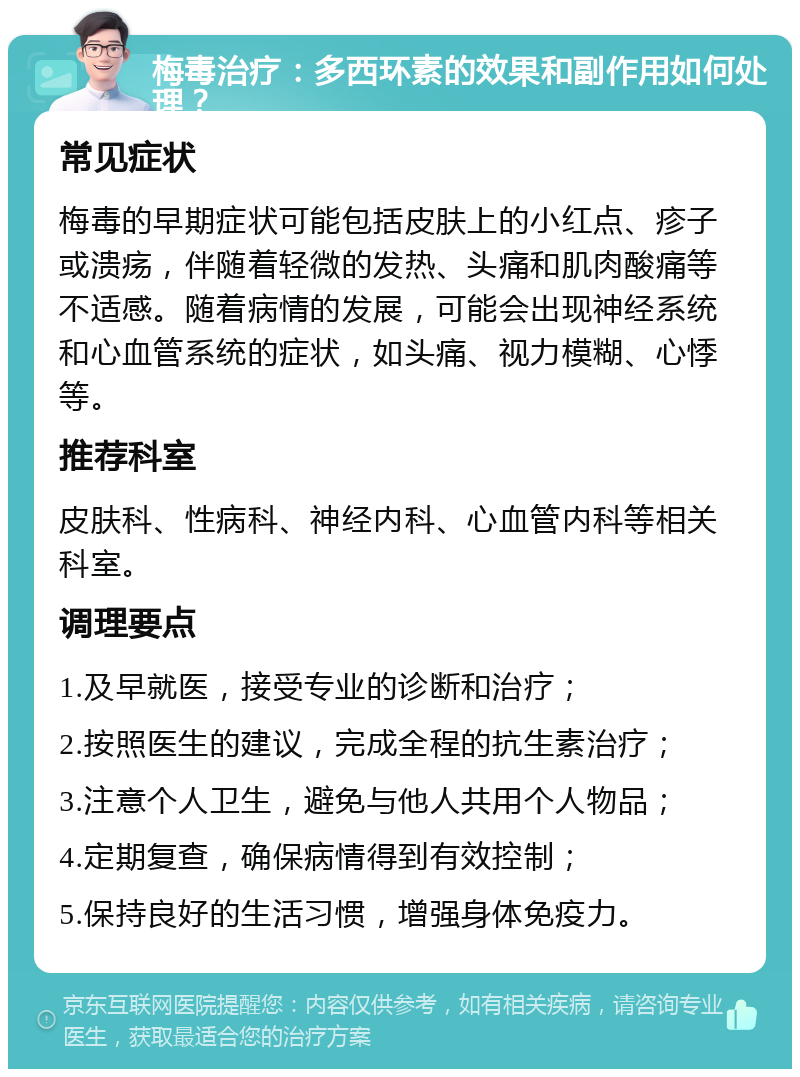 梅毒治疗：多西环素的效果和副作用如何处理？ 常见症状 梅毒的早期症状可能包括皮肤上的小红点、疹子或溃疡，伴随着轻微的发热、头痛和肌肉酸痛等不适感。随着病情的发展，可能会出现神经系统和心血管系统的症状，如头痛、视力模糊、心悸等。 推荐科室 皮肤科、性病科、神经内科、心血管内科等相关科室。 调理要点 1.及早就医，接受专业的诊断和治疗； 2.按照医生的建议，完成全程的抗生素治疗； 3.注意个人卫生，避免与他人共用个人物品； 4.定期复查，确保病情得到有效控制； 5.保持良好的生活习惯，增强身体免疫力。