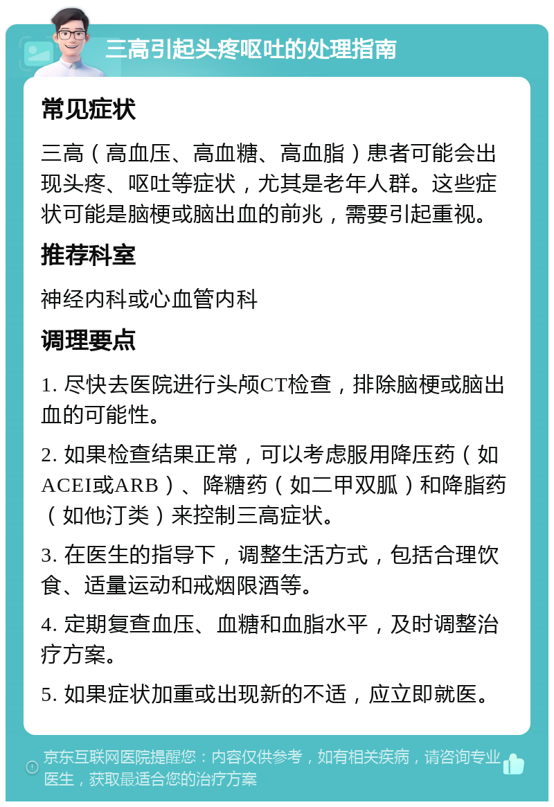 三高引起头疼呕吐的处理指南 常见症状 三高（高血压、高血糖、高血脂）患者可能会出现头疼、呕吐等症状，尤其是老年人群。这些症状可能是脑梗或脑出血的前兆，需要引起重视。 推荐科室 神经内科或心血管内科 调理要点 1. 尽快去医院进行头颅CT检查，排除脑梗或脑出血的可能性。 2. 如果检查结果正常，可以考虑服用降压药（如ACEI或ARB）、降糖药（如二甲双胍）和降脂药（如他汀类）来控制三高症状。 3. 在医生的指导下，调整生活方式，包括合理饮食、适量运动和戒烟限酒等。 4. 定期复查血压、血糖和血脂水平，及时调整治疗方案。 5. 如果症状加重或出现新的不适，应立即就医。