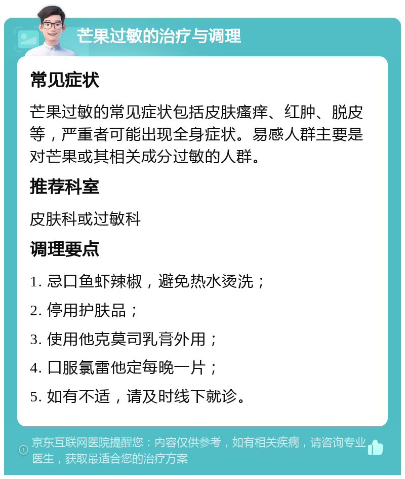 芒果过敏的治疗与调理 常见症状 芒果过敏的常见症状包括皮肤瘙痒、红肿、脱皮等，严重者可能出现全身症状。易感人群主要是对芒果或其相关成分过敏的人群。 推荐科室 皮肤科或过敏科 调理要点 1. 忌口鱼虾辣椒，避免热水烫洗； 2. 停用护肤品； 3. 使用他克莫司乳膏外用； 4. 口服氯雷他定每晚一片； 5. 如有不适，请及时线下就诊。