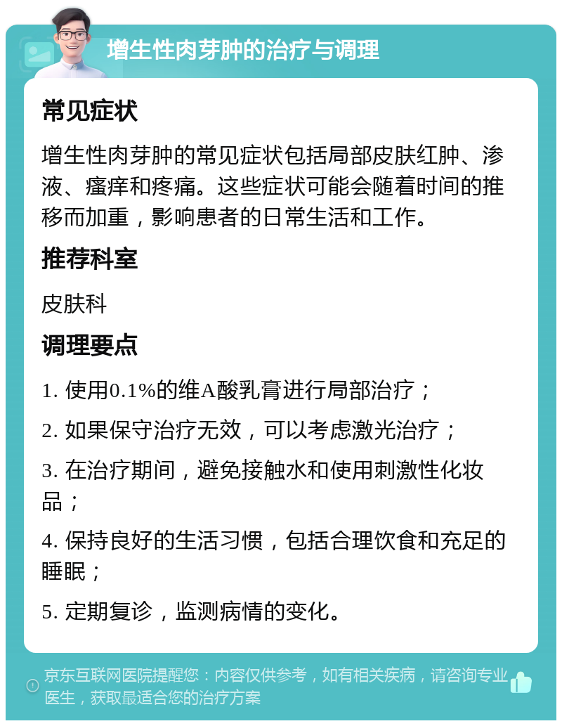 增生性肉芽肿的治疗与调理 常见症状 增生性肉芽肿的常见症状包括局部皮肤红肿、渗液、瘙痒和疼痛。这些症状可能会随着时间的推移而加重，影响患者的日常生活和工作。 推荐科室 皮肤科 调理要点 1. 使用0.1%的维A酸乳膏进行局部治疗； 2. 如果保守治疗无效，可以考虑激光治疗； 3. 在治疗期间，避免接触水和使用刺激性化妆品； 4. 保持良好的生活习惯，包括合理饮食和充足的睡眠； 5. 定期复诊，监测病情的变化。