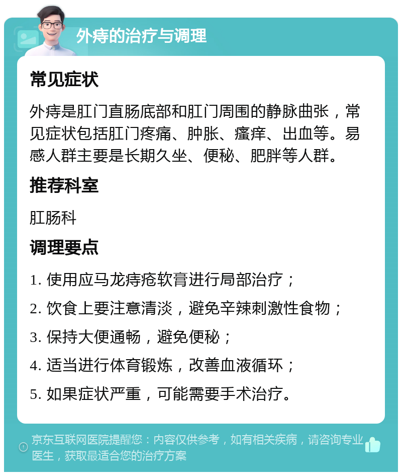 外痔的治疗与调理 常见症状 外痔是肛门直肠底部和肛门周围的静脉曲张，常见症状包括肛门疼痛、肿胀、瘙痒、出血等。易感人群主要是长期久坐、便秘、肥胖等人群。 推荐科室 肛肠科 调理要点 1. 使用应马龙痔疮软膏进行局部治疗； 2. 饮食上要注意清淡，避免辛辣刺激性食物； 3. 保持大便通畅，避免便秘； 4. 适当进行体育锻炼，改善血液循环； 5. 如果症状严重，可能需要手术治疗。