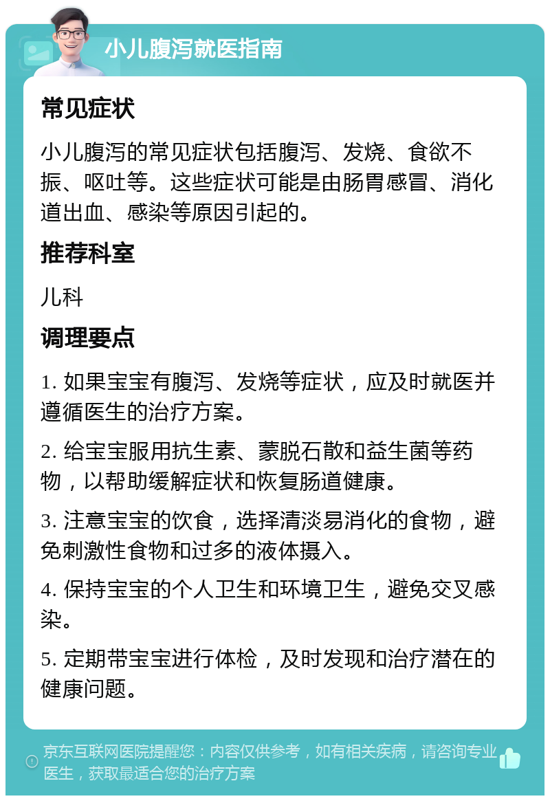 小儿腹泻就医指南 常见症状 小儿腹泻的常见症状包括腹泻、发烧、食欲不振、呕吐等。这些症状可能是由肠胃感冒、消化道出血、感染等原因引起的。 推荐科室 儿科 调理要点 1. 如果宝宝有腹泻、发烧等症状，应及时就医并遵循医生的治疗方案。 2. 给宝宝服用抗生素、蒙脱石散和益生菌等药物，以帮助缓解症状和恢复肠道健康。 3. 注意宝宝的饮食，选择清淡易消化的食物，避免刺激性食物和过多的液体摄入。 4. 保持宝宝的个人卫生和环境卫生，避免交叉感染。 5. 定期带宝宝进行体检，及时发现和治疗潜在的健康问题。