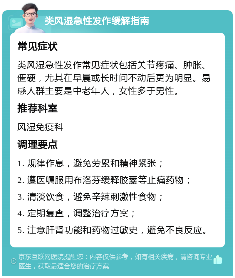 类风湿急性发作缓解指南 常见症状 类风湿急性发作常见症状包括关节疼痛、肿胀、僵硬，尤其在早晨或长时间不动后更为明显。易感人群主要是中老年人，女性多于男性。 推荐科室 风湿免疫科 调理要点 1. 规律作息，避免劳累和精神紧张； 2. 遵医嘱服用布洛芬缓释胶囊等止痛药物； 3. 清淡饮食，避免辛辣刺激性食物； 4. 定期复查，调整治疗方案； 5. 注意肝肾功能和药物过敏史，避免不良反应。