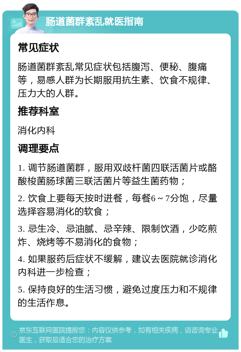 肠道菌群紊乱就医指南 常见症状 肠道菌群紊乱常见症状包括腹泻、便秘、腹痛等，易感人群为长期服用抗生素、饮食不规律、压力大的人群。 推荐科室 消化内科 调理要点 1. 调节肠道菌群，服用双歧杆菌四联活菌片或酪酸梭菌肠球菌三联活菌片等益生菌药物； 2. 饮食上要每天按时进餐，每餐6～7分饱，尽量选择容易消化的软食； 3. 忌生冷、忌油腻、忌辛辣、限制饮酒，少吃煎炸、烧烤等不易消化的食物； 4. 如果服药后症状不缓解，建议去医院就诊消化内科进一步检查； 5. 保持良好的生活习惯，避免过度压力和不规律的生活作息。