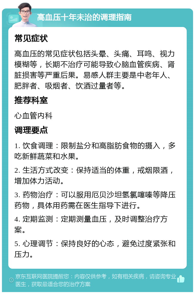 高血压十年未治的调理指南 常见症状 高血压的常见症状包括头晕、头痛、耳鸣、视力模糊等，长期不治疗可能导致心脑血管疾病、肾脏损害等严重后果。易感人群主要是中老年人、肥胖者、吸烟者、饮酒过量者等。 推荐科室 心血管内科 调理要点 1. 饮食调理：限制盐分和高脂肪食物的摄入，多吃新鲜蔬菜和水果。 2. 生活方式改变：保持适当的体重，戒烟限酒，增加体力活动。 3. 药物治疗：可以服用厄贝沙坦氢氯噻嗪等降压药物，具体用药需在医生指导下进行。 4. 定期监测：定期测量血压，及时调整治疗方案。 5. 心理调节：保持良好的心态，避免过度紧张和压力。