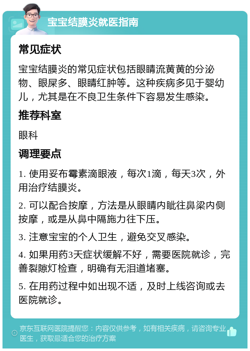 宝宝结膜炎就医指南 常见症状 宝宝结膜炎的常见症状包括眼睛流黄黄的分泌物、眼屎多、眼睛红肿等。这种疾病多见于婴幼儿，尤其是在不良卫生条件下容易发生感染。 推荐科室 眼科 调理要点 1. 使用妥布霉素滴眼液，每次1滴，每天3次，外用治疗结膜炎。 2. 可以配合按摩，方法是从眼睛内眦往鼻梁内侧按摩，或是从鼻中隔施力往下压。 3. 注意宝宝的个人卫生，避免交叉感染。 4. 如果用药3天症状缓解不好，需要医院就诊，完善裂隙灯检查，明确有无泪道堵塞。 5. 在用药过程中如出现不适，及时上线咨询或去医院就诊。