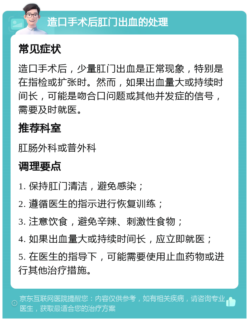 造口手术后肛门出血的处理 常见症状 造口手术后，少量肛门出血是正常现象，特别是在指检或扩张时。然而，如果出血量大或持续时间长，可能是吻合口问题或其他并发症的信号，需要及时就医。 推荐科室 肛肠外科或普外科 调理要点 1. 保持肛门清洁，避免感染； 2. 遵循医生的指示进行恢复训练； 3. 注意饮食，避免辛辣、刺激性食物； 4. 如果出血量大或持续时间长，应立即就医； 5. 在医生的指导下，可能需要使用止血药物或进行其他治疗措施。